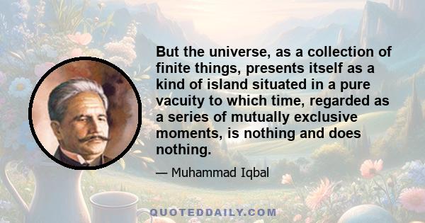 But the universe, as a collection of finite things, presents itself as a kind of island situated in a pure vacuity to which time, regarded as a series of mutually exclusive moments, is nothing and does nothing.