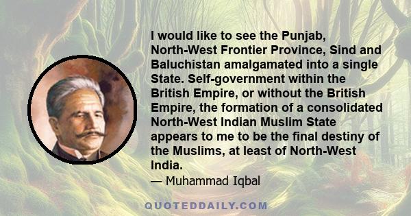 I would like to see the Punjab, North-West Frontier Province, Sind and Baluchistan amalgamated into a single State. Self-government within the British Empire, or without the British Empire, the formation of a