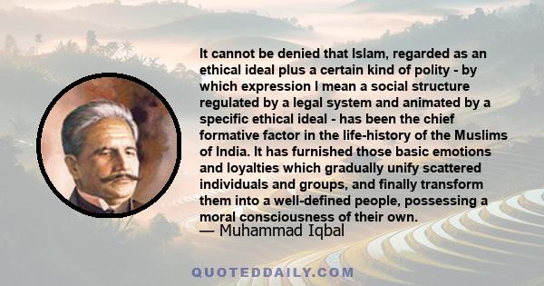 It cannot be denied that Islam, regarded as an ethical ideal plus a certain kind of polity - by which expression I mean a social structure regulated by a legal system and animated by a specific ethical ideal - has been