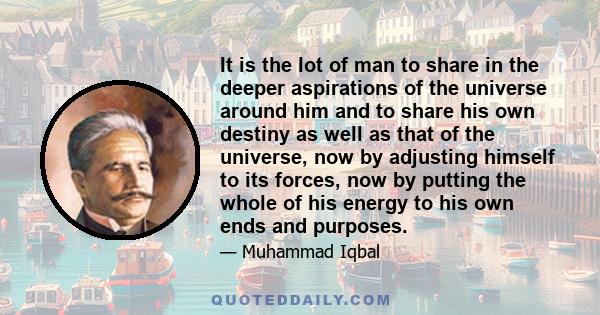 It is the lot of man to share in the deeper aspirations of the universe around him and to share his own destiny as well as that of the universe, now by adjusting himself to its forces, now by putting the whole of his