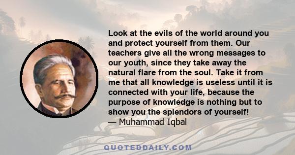 Look at the evils of the world around you and protect yourself from them. Our teachers give all the wrong messages to our youth, since they take away the natural flare from the soul. Take it from me that all knowledge