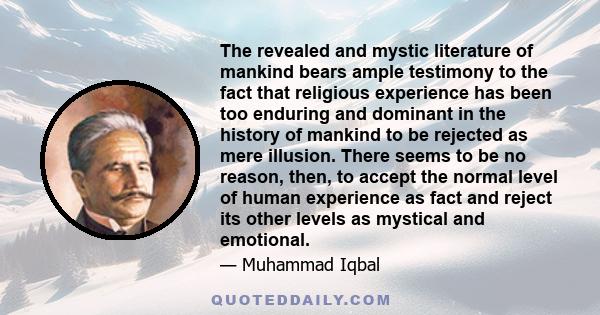 The revealed and mystic literature of mankind bears ample testimony to the fact that religious experience has been too enduring and dominant in the history of mankind to be rejected as mere illusion. There seems to be