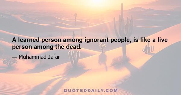 A learned person among ignorant people, is like a live person among the dead.