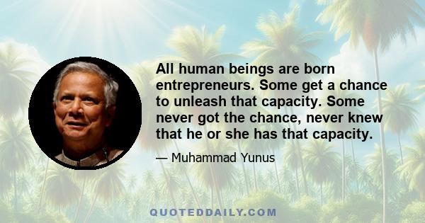 All human beings are born entrepreneurs. Some get a chance to unleash that capacity. Some never got the chance, never knew that he or she has that capacity.