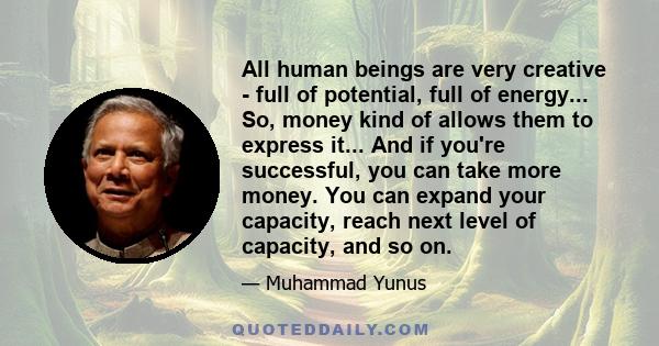 All human beings are very creative - full of potential, full of energy... So, money kind of allows them to express it... And if you're successful, you can take more money. You can expand your capacity, reach next level