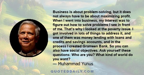 Business is about problem-solving, but it does not always have to be about maximizing profit. When I went into business, my interest was to figure out how to solve problems I see in front of me. That's why I looked at