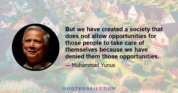 But we have created a society that does not allow opportunities for those people to take care of themselves because we have denied them those opportunities.