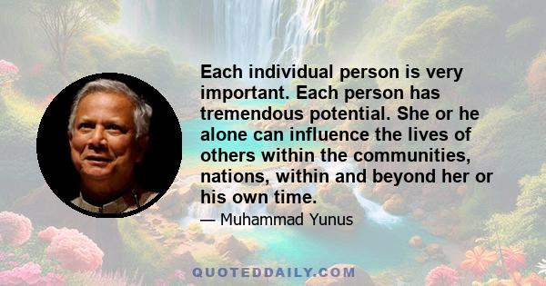 Each individual person is very important. Each person has tremendous potential. She or he alone can influence the lives of others within the communities, nations, within and beyond her or his own time.