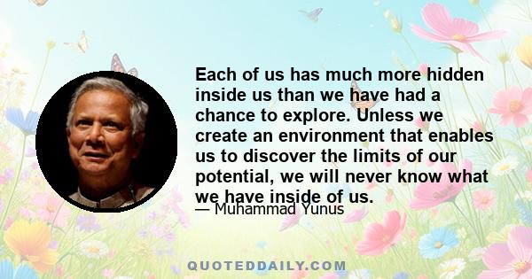 Each of us has much more hidden inside us than we have had a chance to explore. Unless we create an environment that enables us to discover the limits of our potential, we will never know what we have inside of us.