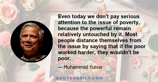 Even today we don't pay serious attention to the issue of poverty, because the powerful remain relatively untouched by it. Most people distance themselves from the issue by saying that if the poor worked harder, they