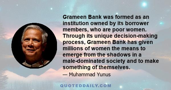 Grameen Bank was formed as an institution owned by its borrower members, who are poor women. Through its unique decision-making process, Grameen Bank has given millions of women the means to emerge from the shadows in a 