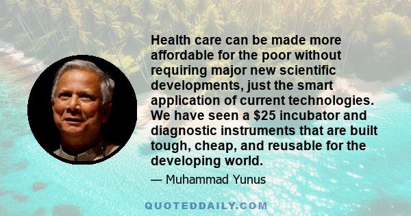 Health care can be made more affordable for the poor without requiring major new scientific developments, just the smart application of current technologies. We have seen a $25 incubator and diagnostic instruments that