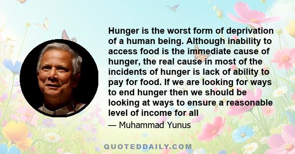 Hunger is the worst form of deprivation of a human being. Although inability to access food is the immediate cause of hunger, the real cause in most of the incidents of hunger is lack of ability to pay for food. If we