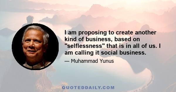 I am proposing to create another kind of business, based on selflessness that is in all of us. I am calling it social business.