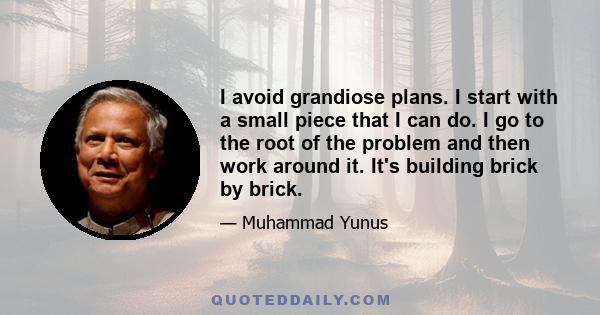 I avoid grandiose plans. I start with a small piece that I can do. I go to the root of the problem and then work around it. It's building brick by brick.