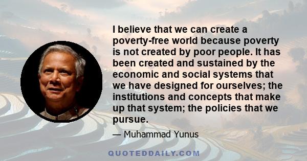 I believe that we can create a poverty-free world because poverty is not created by poor people. It has been created and sustained by the economic and social systems that we have designed for ourselves; the institutions 