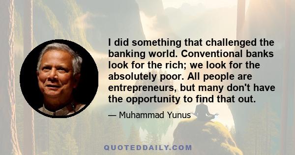 I did something that challenged the banking world. Conventional banks look for the rich; we look for the absolutely poor. All people are entrepreneurs, but many don't have the opportunity to find that out.