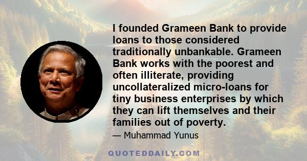 I founded Grameen Bank to provide loans to those considered traditionally unbankable. Grameen Bank works with the poorest and often illiterate, providing uncollateralized micro-loans for tiny business enterprises by