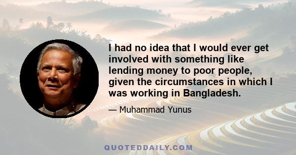 I had no idea that I would ever get involved with something like lending money to poor people, given the circumstances in which I was working in Bangladesh.