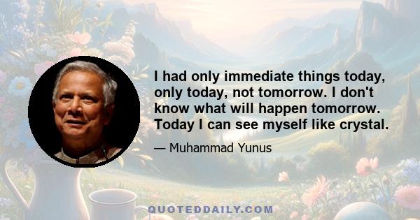 I had only immediate things today, only today, not tomorrow. I don't know what will happen tomorrow. Today I can see myself like crystal.