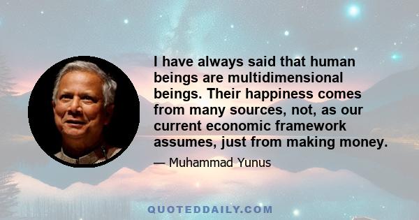 I have always said that human beings are multidimensional beings. Their happiness comes from many sources, not, as our current economic framework assumes, just from making money.