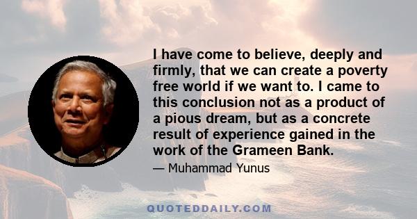 I have come to believe, deeply and firmly, that we can create a poverty free world if we want to. I came to this conclusion not as a product of a pious dream, but as a concrete result of experience gained in the work of 