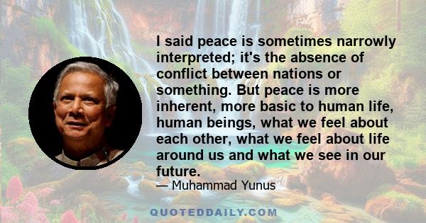 I said peace is sometimes narrowly interpreted; it's the absence of conflict between nations or something. But peace is more inherent, more basic to human life, human beings, what we feel about each other, what we feel