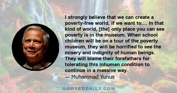 I strongly believe that we can create a poverty-free world, if we want to.... In that kind of world, [the] only place you can see poverty is in the museum. When school children will be on a tour of the poverty museum,