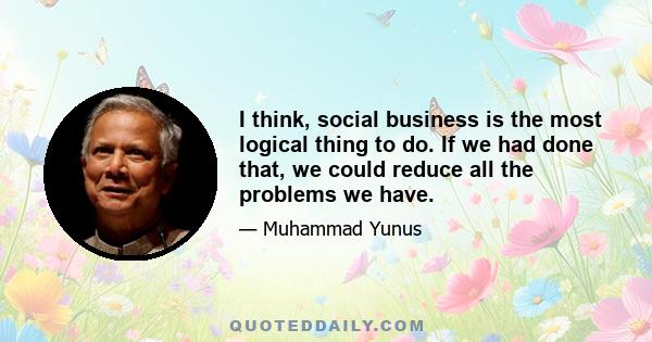 I think, social business is the most logical thing to do. If we had done that, we could reduce all the problems we have.