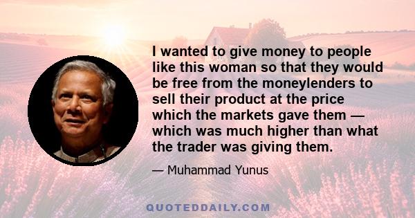 I wanted to give money to people like this woman so that they would be free from the moneylenders to sell their product at the price which the markets gave them — which was much higher than what the trader was giving