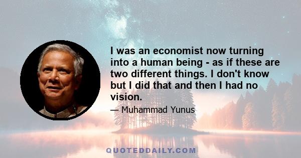 I was an economist now turning into a human being - as if these are two different things. I don't know but I did that and then I had no vision.