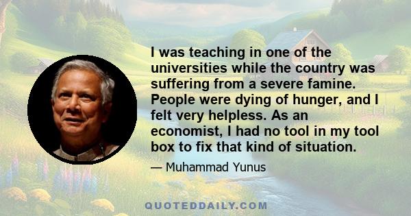 I was teaching in one of the universities while the country was suffering from a severe famine. People were dying of hunger, and I felt very helpless. As an economist, I had no tool in my tool box to fix that kind of