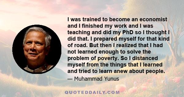 I was trained to become an economist and I finished my work and I was teaching and did my PhD so I thought I did that. I prepared myself for that kind of road. But then I realized that I had not learned enough to solve