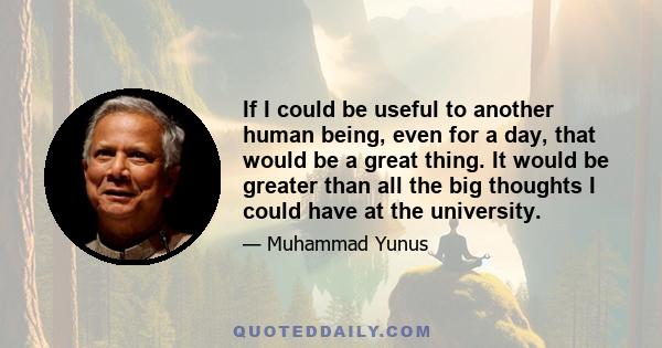 If I could be useful to another human being, even for a day, that would be a great thing. It would be greater than all the big thoughts I could have at the university.