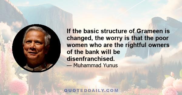 If the basic structure of Grameen is changed, the worry is that the poor women who are the rightful owners of the bank will be disenfranchised.