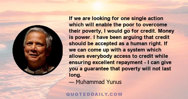 If we are looking for one single action which will enable the poor to overcome their poverty, I would go for credit. Money is power. I have been arguing that credit should be accepted as a human right. If we can come up 