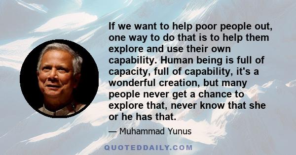 If we want to help poor people out, one way to do that is to help them explore and use their own capability. Human being is full of capacity, full of capability, it's a wonderful creation, but many people never get a