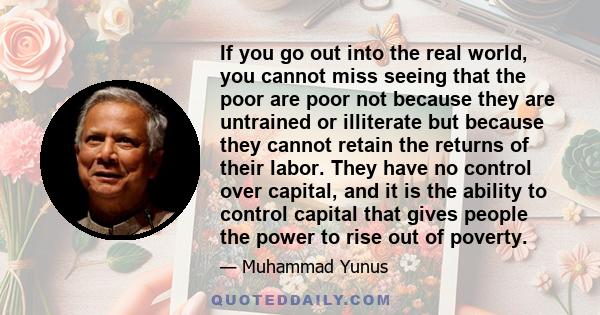 If you go out into the real world, you cannot miss seeing that the poor are poor not because they are untrained or illiterate but because they cannot retain the returns of their labor. They have no control over capital, 