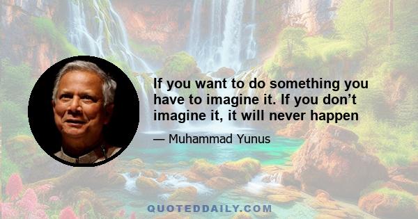 If you want to do something you have to imagine it. If you don’t imagine it, it will never happen