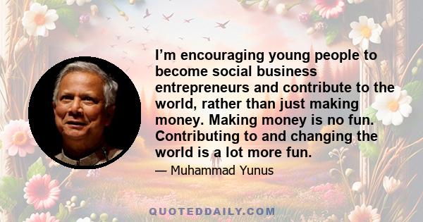 I’m encouraging young people to become social business entrepreneurs and contribute to the world, rather than just making money. Making money is no fun. Contributing to and changing the world is a lot more fun.