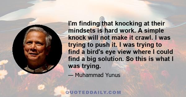 I'm finding that knocking at their mindsets is hard work. A simple knock will not make it crawl. I was trying to push it. I was trying to find a bird's eye view where I could find a big solution. So this is what I was