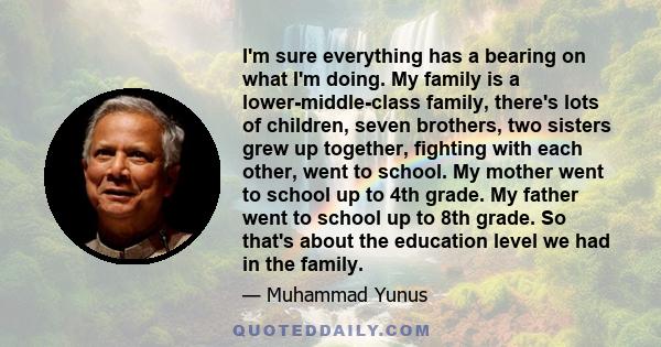 I'm sure everything has a bearing on what I'm doing. My family is a lower-middle-class family, there's lots of children, seven brothers, two sisters grew up together, fighting with each other, went to school. My mother