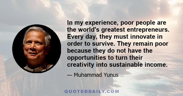 In my experience, poor people are the world's greatest entrepreneurs. Every day, they must innovate in order to survive. They remain poor because they do not have the opportunities to turn their creativity into