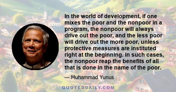 In the world of development, if one mixes the poor and the nonpoor in a program, the nonpoor will always drive out the poor, and the less poor will drive out the more poor, unless protective measures are instituted