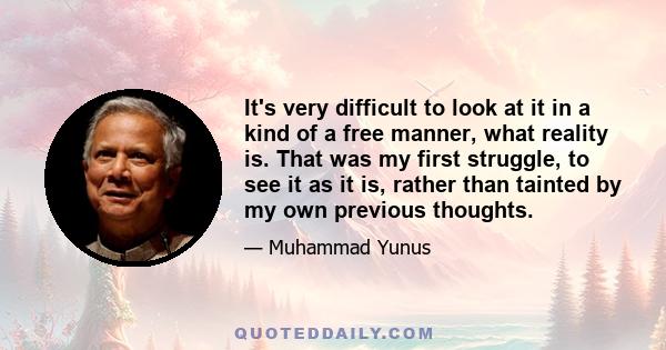 It's very difficult to look at it in a kind of a free manner, what reality is. That was my first struggle, to see it as it is, rather than tainted by my own previous thoughts.