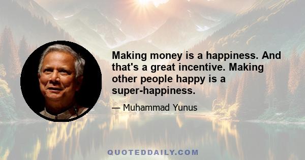 Making money is a happiness. And that's a great incentive. Making other people happy is a super-happiness.