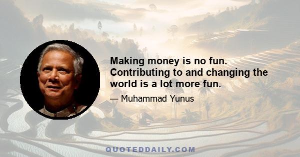 Making money is no fun. Contributing to and changing the world is a lot more fun.