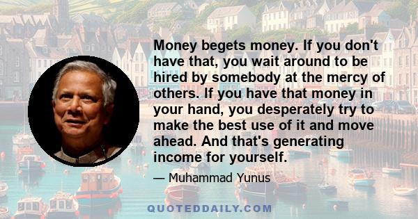 Money begets money. If you don't have that, you wait around to be hired by somebody at the mercy of others. If you have that money in your hand, you desperately try to make the best use of it and move ahead. And that's