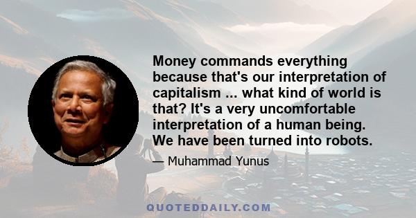 Money commands everything because that's our interpretation of capitalism ... what kind of world is that? It's a very uncomfortable interpretation of a human being. We have been turned into robots.