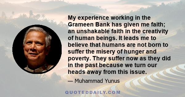 My experience working in the Grameen Bank has given me faith; an unshakable faith in the creativity of human beings. It leads me to believe that humans are not born to suffer the misery of hunger and poverty. They